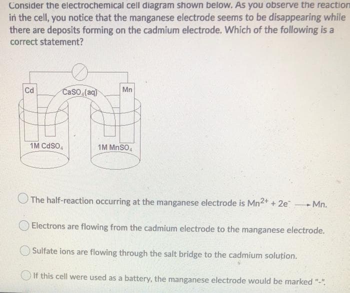 Consider the electrochemical cell diagram shown below. As you observe the reaction
in the cell, you notice that the manganese electrode seems to be disappearing while
there are deposits forming on the cadmium electrode. Which of the following is a
correct statement?
Cd
CaSO4(aq)
1M CdS04
Mn
1M MnSO4
The half-reaction occurring at the manganese electrode is Mn²+ + 2e →→Mn.
Electrons are flowing from the cadmium electrode to the manganese electrode.
Sulfate ions are flowing through the salt bridge to the cadmium solution.
If this cell were used as a battery, the manganese electrode would be marked "-".