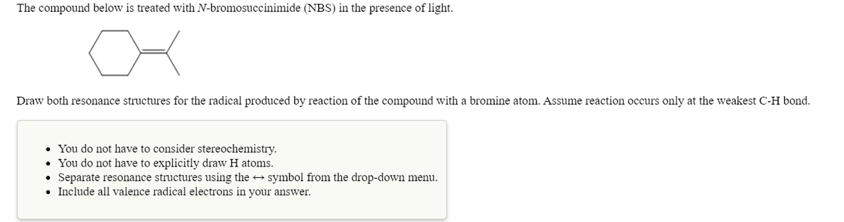 The compound below is treated with N-bromosuccinimide (NBS) in the presence of light.
어
Draw both resonance structures for the radical produced by reaction of the compound with a bromine atom. Assume reaction occurs only at the weakest C-H bond.
• You do not have to consider stereochemistry.
• You do not have to explicitly draw H atoms.
• Separate resonance structures using the → symbol from the drop-down menu.
• Include all valence radical electrons in your answer.