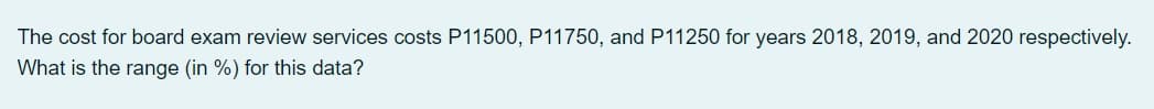 The cost for board exam review services costs P11500, P11750, and P11250 for years 2018, 2019, and 2020 respectively.
What is the range (in %) for this data?
