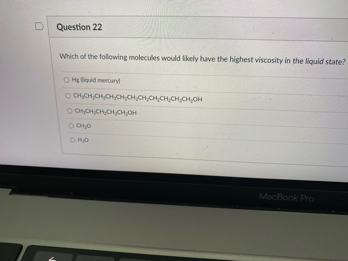 Question 22
Which of the following molecules would likely have the highest viscosity in the Iliquid state?
O Hg (liquid mercury)
O CH3CH2CH2CH¿CH2CH2CH2CH2CH,CH,CH2OH
O CH3CH2CH2CH2CH2OH
O CH20
O H20
MacBook Pro
