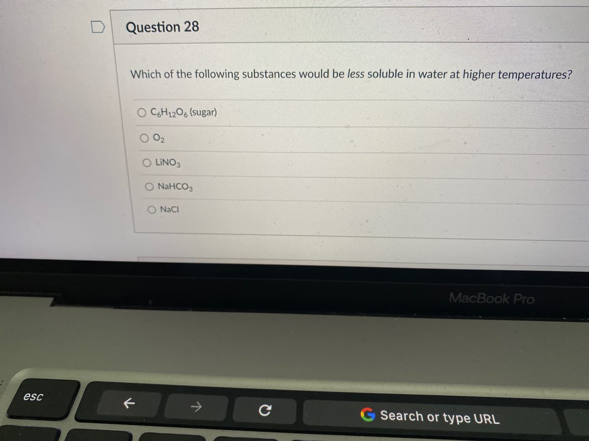 Question 28
Which of the following substances would be less soluble in water at higher temperatures?
O CH1206 (sugar)
O 02
O LINO3
O NAHCO3
O NaCI
MacBook Pro
esc
Search or type URL
