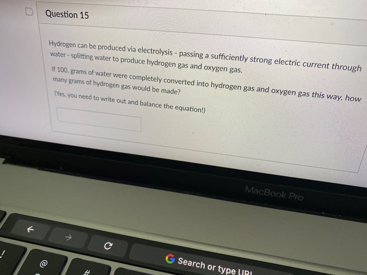 Question 15
Hydrogen can be produced via electrolysis - passing a sufficiently strong electric current through
water- splitting water to produce hydrogen gas and oxygen gas.
If 100. grams of water were completely converted into hydrogen gas and oxygen gas this way, how
many grams of hydrogen gas would be made?
(Yes, you need to write out and balance the equation!)
MacBook Pro
G Search or type (IRI
