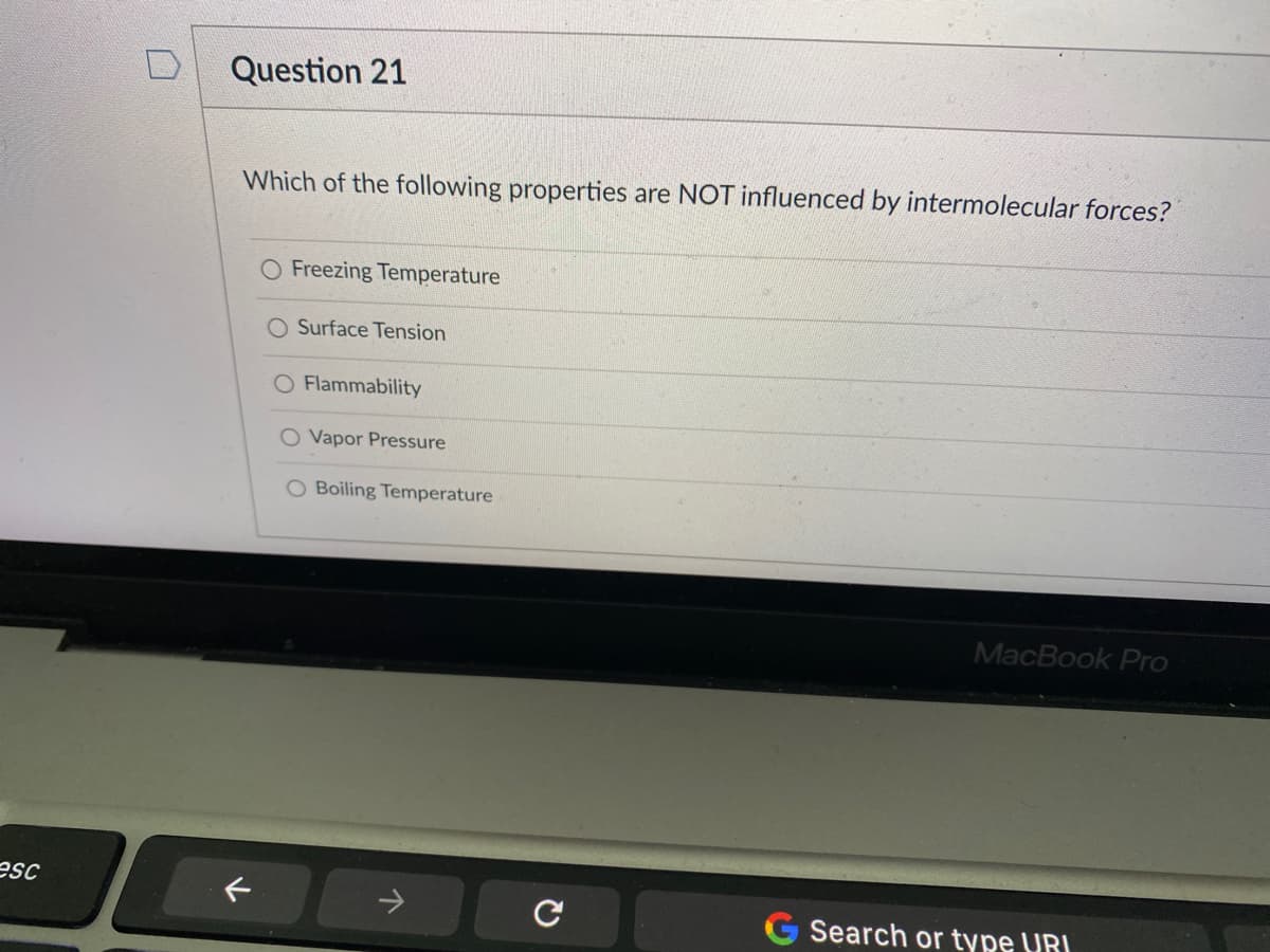 Question 21
Which of the following properties are NOT influenced by intermolecular forces?
O Freezing Temperature
Surface Tension
O Flammability
O Vapor Pressure
O Boiling Temperature
MacBook Pro
esc
Search or type URI
