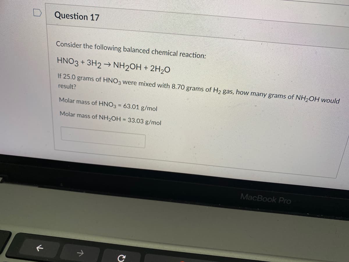 Question 17
Consider the following balanced chemical reaction:
HNO3 + 3H2 → NH2OH + 2H2O
If 25.0 grams of HNO3 were mixed with 8.70 grams of H2 gas, how many grams of NH2OH would
result?
Molar mass of HNO3 = 63.01 g/mol
Molar mass of NH2OH = 33.03 g/mol
MacBook Pro
