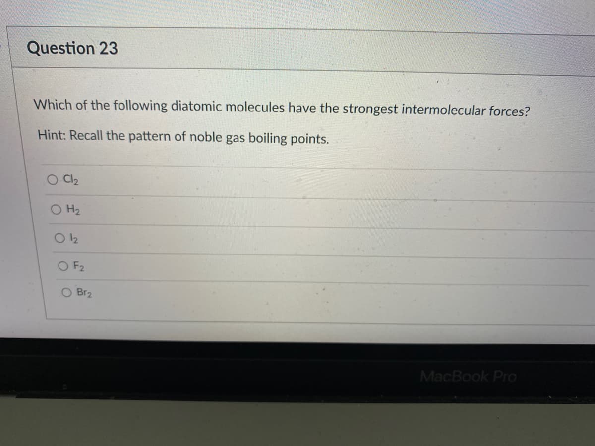 Question 23
Which of the following diatomic molecules have the strongest intermolecular forces?
Hint: Recall the pattern of noble gas boiling points.
O Cl2
H2
12
O F2
O Br2
MacBook Pro
