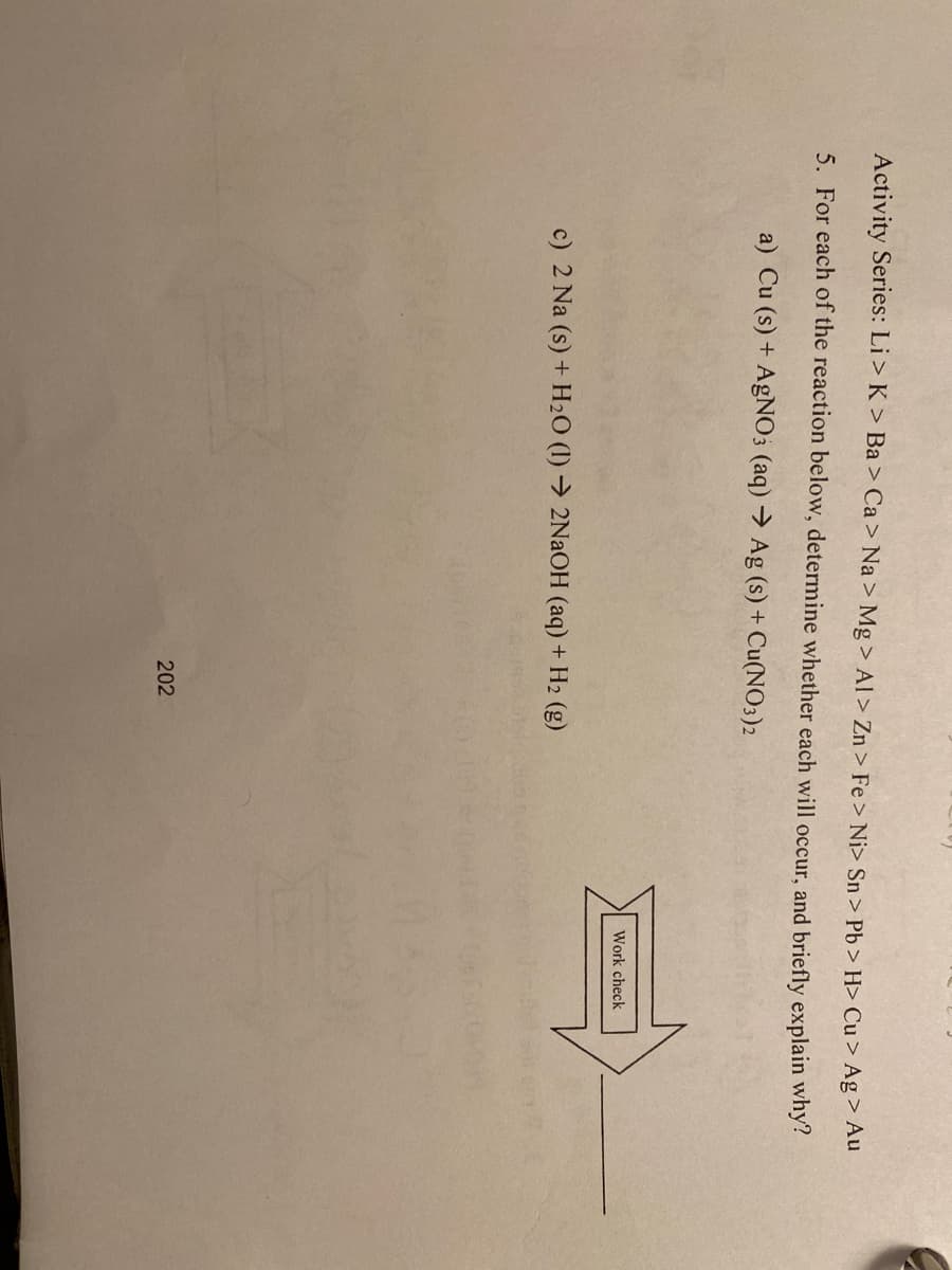 Activity Series: Li > K > Ba > Ca> Na > Mg > Al > Zn > Fe> Ni> Sn > Pb > H> Cu > Ag> Au
5. For each of the reaction below, determine whether each will occur, and briefly explain why?
a) Cu (s) + AgNO3 (aq) → Ag (s) + Cu(NO3)2
Work check
c) 2 Na (s) + H2O (1) → 2NaOH (aq) + H2 (g)
202
