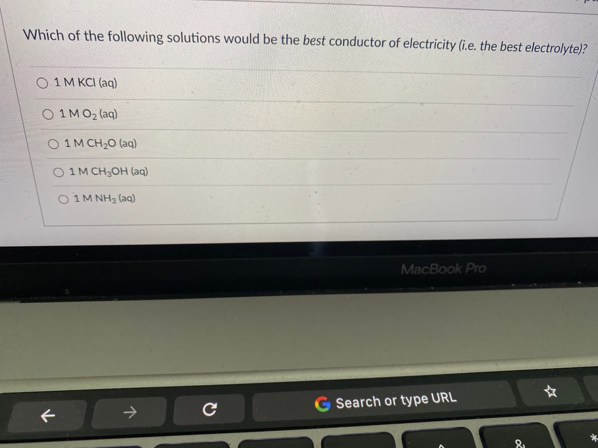 Which of the following solutions would be the best conductor of electricity (i.e. the best electrolyte)?
O 1 M KCI (aq)
1 M O2 (aq)
1 M CH20 (aq)
O 1M CH3OH (aq)
1 M NH3 (aq)
MacBook Pro
Search or type URL
->
