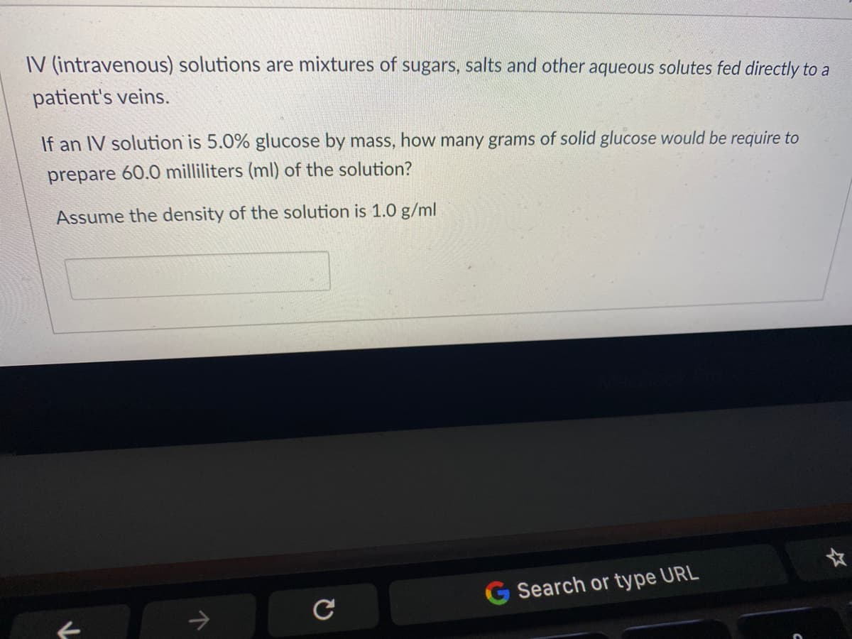 IV (intravenous) solutions are mixtures of sugars, salts and other aqueous solutes fed directly to a
patient's veins.
If an IV solution is 5.0% glucose by mass, how many grams of solid glucose would be require to
prepare 60.0 milliliters (ml) of the solution?
Assume the density of the solution is 1.0 g/ml
G Search or type URL
->
