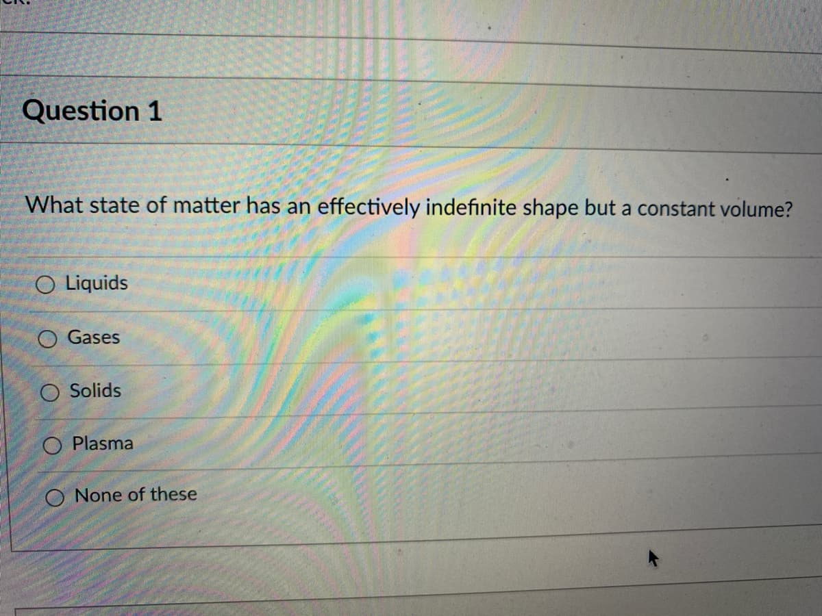 Question 1
What state of matter has an effectively indefinite shape but a constant volume?
O Liquids
O Gases
O Solids
O Plasma
O None of these
