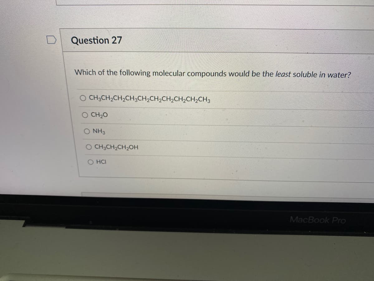 Question 27
Which of the following molecular compounds would be the least soluble in water?
O CH3CH2CH2CH;CH2CH2CH2CH2CH2CH3
CH20
O NH3
O CH3CH2CH2OH
O HCI
MacBook Pro
