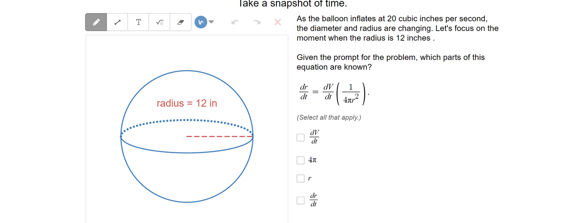 T
5
radius 12 in
=
Take a snapshot of time.
As the balloon inflates at 20 cubic inches per second,
the diameter and radius are changing. Let's focus on the
moment when the radius is 12 inches .
Given the prompt for the problem, which parts of this
equation are known?
dr
dV 1
# = ( 2 )
dt dt
(Select all that apply.)
dV
dt
4л
V
dr
dt