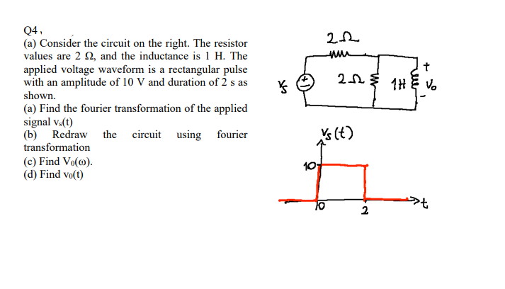 Q4,
(a) Consider the circuit on the right. The resistor
values are 2 2, and the inductance is 1 H. The
applied voltage waveform is a rectangular pulse
with an amplitude of 10 V and duration of 2 s as
shown.
(a) Find the fourier transformation of the applied
signal vs(t)
(b) Redraw the circuit using fourier
transformation
(c) Find Vo(10).
(d) Find vo(t)
ķ
2.2
nu
10
2-12
vs (t)
2
t
THE Vo
1H