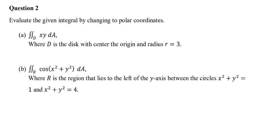 Question 2
Evaluate the given integral by changing to polar coordinates.
(a) ff xy dA,
Where D is the disk with center the origin and radius r = 3.
(b) ff cos(x² + y²) dA,
Where R is the region that lies to the left of the y-axis between the circles x² + y² =
1 and x² + y² = 4.