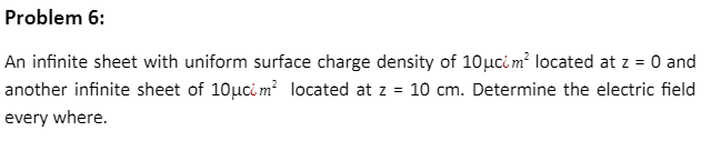 Problem 6:
An infinite sheet with uniform surface charge density of 10μcim² located at z = 0 and
another infinite sheet of 10μcim² located at z = 10 cm. Determine the electric field
every where.