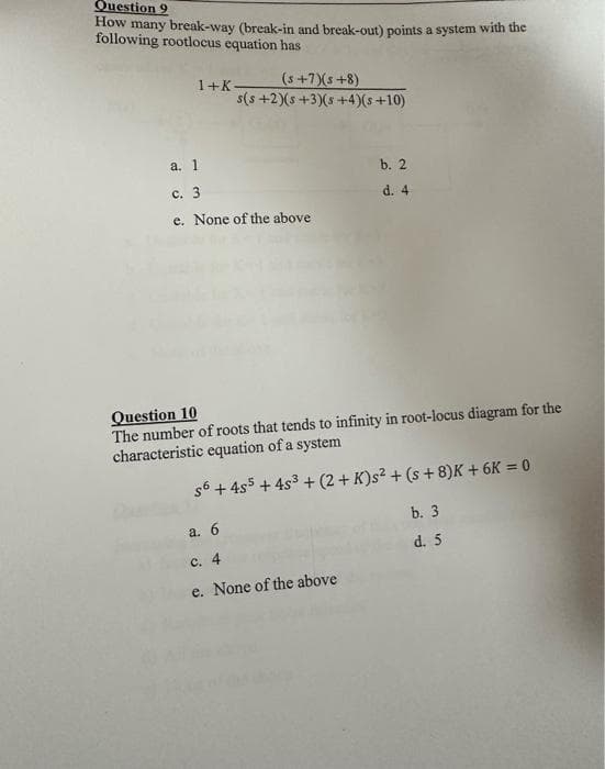 Question 9
How many break-way (break-in and break-out) points a system with the
following rootlocus equation has
(s+7)(s+8)
s(s+2)(s+3)(s+4)(s+10)
1+K-
a. 1
c. 3
e. None of the above
b. 2
d. 4
Question 10
The number of roots that tends to infinity in root-locus diagram for the
characteristic equation of a system
s6 + 4s5 + 4s³ +(2+ K)s² + (s+8)K + 6K = 0
a. 6
c. 4
e. None of the above
b. 3
d. 5