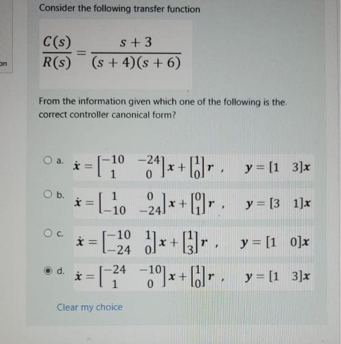 on
Consider the following transfer function
C(s)
s +3
R(s) (s + 4)(s + 6)
From the information given which one of the following is the.
correct controller canonical form?
=
0₁. * = [1
a.
O b.
d.
x =
[1024]x+[1]r y = [1 3]x
L-1024x+y=[3_1]x
[-10
=[24]x+] = [1 0]x
y
x =
r
1-24
*=[₁²
x = −1⁰]x+[1]r. _y=[1_3]x
-24
1
Clear my choice