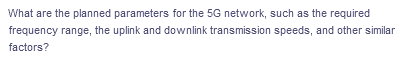 What are the planned parameters for the 5G network, such as the required
frequency range, the uplink and downlink transmission speeds, and other similar
factors?