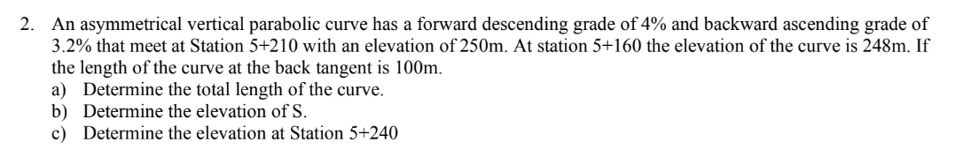 2. An asymmetrical vertical parabolic curve has a forward descending grade of 4% and backward ascending grade of
3.2% that meet at Station 5+210 with an elevation of 250m. At station 5+160 the elevation of the curve is 248m. If
the length of the curve at the back tangent is 100m.
a) Determine the total length of the curve.
b) Determine the elevation of S.
c) Determine the elevation at Station 5+240
