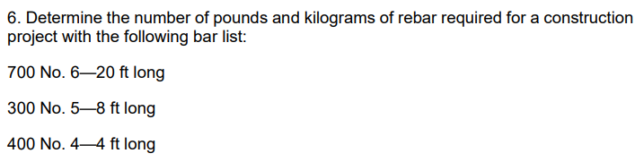6. Determine the number of pounds and kilograms of rebar required for a construction
project with the following bar list:
700 No. 6–20 ft long
300 No. 5–8 ft long
400 No. 4–4 ft long
