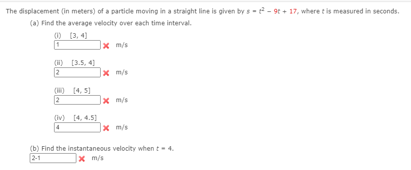 The displacement (in meters) of a particle moving in a straight line is given by s = t2 - 9t + 17, where t is measured in seconds.
(a) Find the average velocity over each time interval.
(i) [3, 4]
1
x m/s
(ii) [3.5, 4]
2
|× m/s
(iii) [4, 5]
2
X m/s
(iv) [4, 4.5]
4
X m/s
(b) Find the instantaneous velocity when t = 4.
2-1
|× m/s
