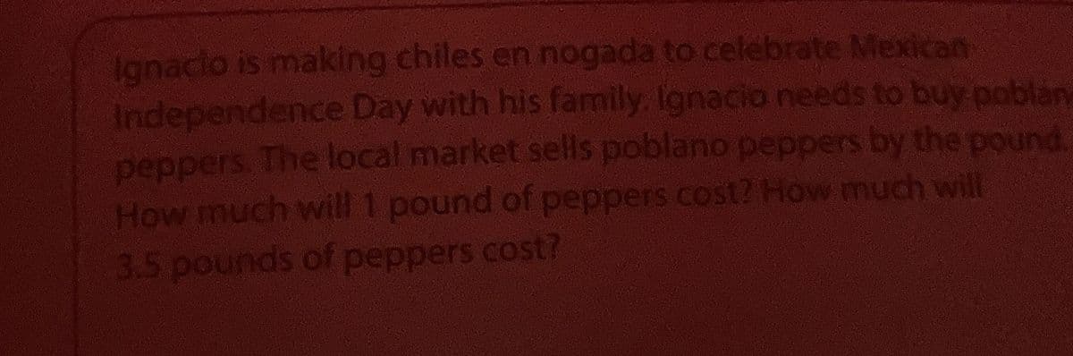 Ignacio is making chiles en nogada to celebrate Mexican
Independence Day with his family. Ignacio needs to buy poblan
peppers. The local market sells poblano peppers by the pound.
How much will 1 pound of peppers cost? How much will
3.5 pounds of peppers cost?