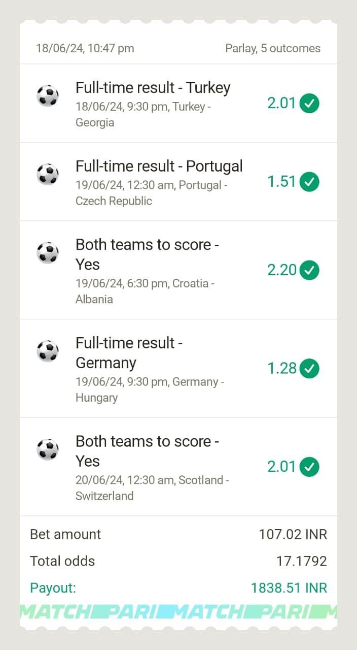 18/06/24, 10:47 pm
Parlay, 5 outcomes
Full-time result - Turkey
18/06/24, 9:30 pm, Turkey -
2.01
Georgia
Full-time result - Portugal
19/06/24, 12:30 am, Portugal -
Czech Republic
1.51
Both teams to score -
Yes
2.20✓
19/06/24, 6:30 pm, Croatia -
Albania
Full-time result -
Germany
1.28 ✔
19/06/24, 9:30 pm, Germany -
Hungary
Both teams to score -
Yes
20/06/24, 12:30 am, Scotland -
Switzerland
Bet amount
Total odds
Payout:
2.01
107.02 INR
17.1792
1838.51 INR
MATCH PARI MATCH PARIM