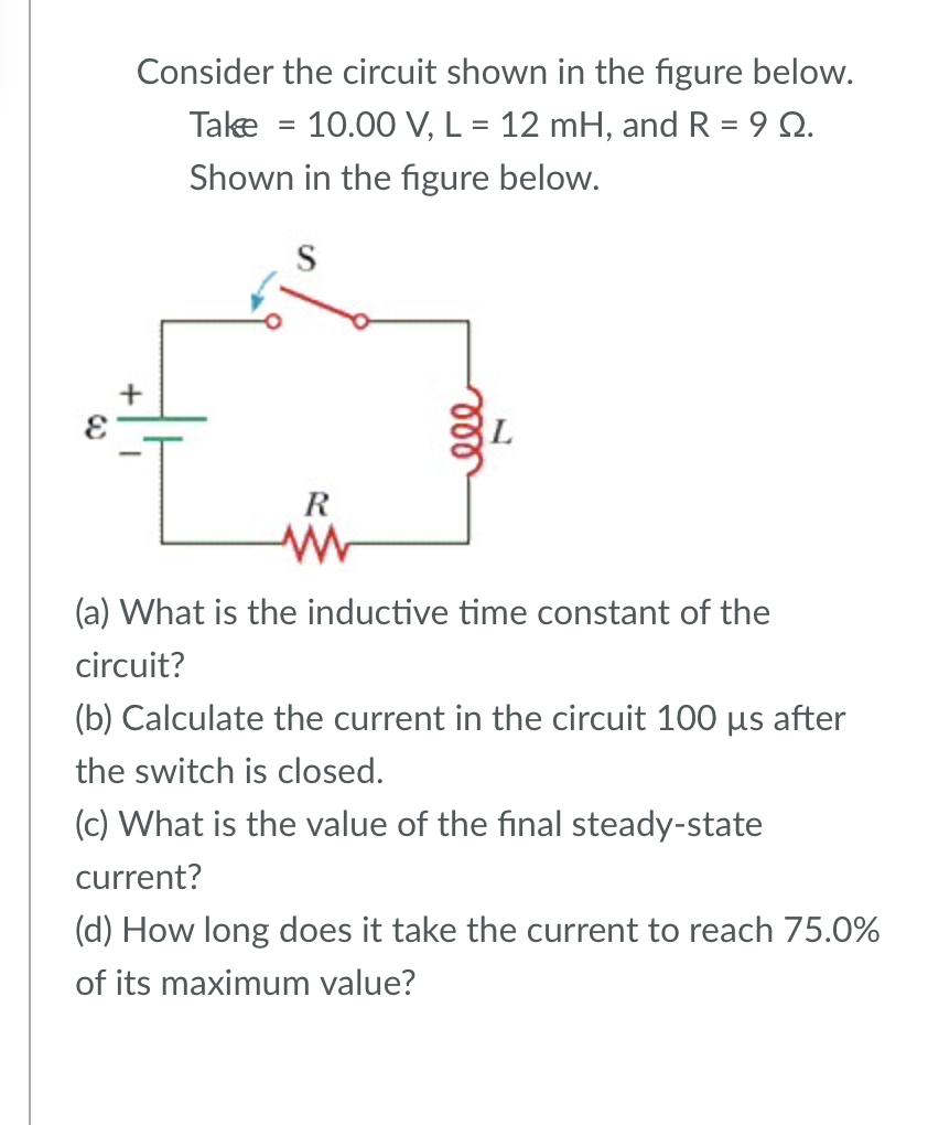 Consider the circuit shown in the figure below.
Take
10.00 V, L = 12 mH, and R = 90.
=
Shown in the figure below.
S
R
ww
000
(a) What is the inductive time constant of the
circuit?
(b) Calculate the current in the circuit 100 µs after
the switch is closed.
(c) What is the value of the final steady-state
current?
(d) How long does it take the current to reach 75.0%
of its maximum value?