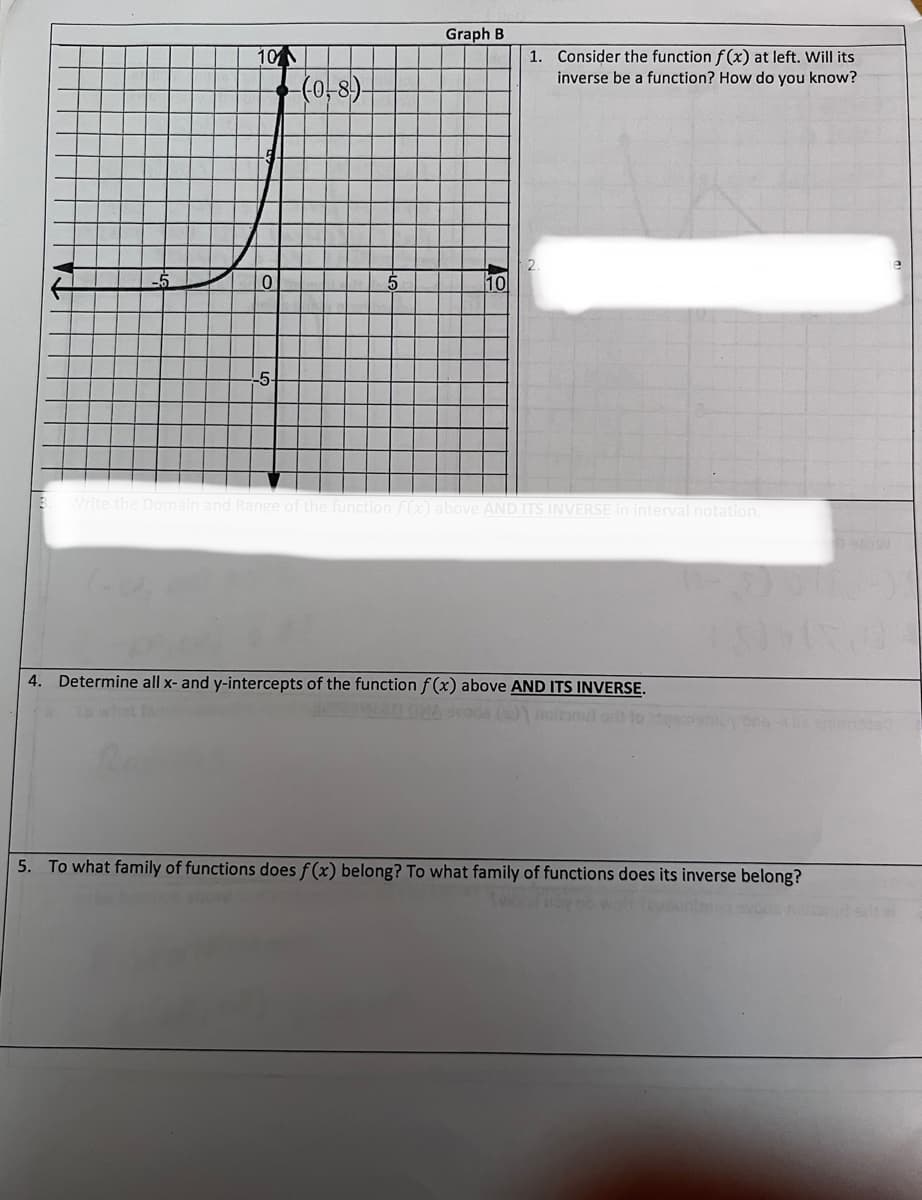 3.
101
(404
-5
0
-5-
(0-8)
Graph B
10
1. Consider the function f(x) at left. Will its
inverse be a function? How do you know?
Write the Domain and Range of the function f(x) above AND ITS INVERSE in interval notation.
4. Determine all x- and y-intercepts of the function f(x) above AND ITS INVERSE.
notany)
ons
5. To what family of functions does f(x) belong? To what family of functions does its inverse belong?
Swin Boy
AW