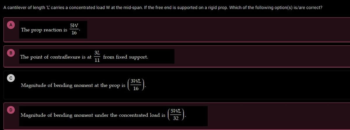 A cantilever of length 'L' carries a concentrated load W at the mid-span. If the free end is supported on a rigid prop. Which of the following option(s) is/are correct?
A
5W
The prop reaction is
16
B
3L
The point of contraflexure is at
from fixed support.
11
C
3WL
Magnitude of bending moment at the prop is
16
D
5WL
Magnitude of bending moment under the concentrated load is
32
