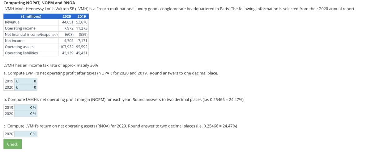 Computing NOPAT, NOPM and RNOA
LVMH Moët Hennessy Louis Vuitton SE (LVMH) is a French multinational luxury goods conglomerate headquartered in Paris. The following information is selected from their 2020 annual report.
(€ millions)
2020 2019
Revenue
Operating income
Net financial income/(expense)
Net income
Operating assets
44,651 53,670
7,972 11,273
(608) (559)
4,702 7,171
107,932 95,592
Operating liabilities
45,139 45,431
LVMH has an income tax rate of approximately 30%
a. Compute LVMH's net operating profit after taxes (NOPAT) for 2020 and 2019. Round answers to one decimal place.
2019 €
2020 €
0
0
b. Compute LVMH's net operating profit margin (NOPM) for each year. Round answers to two decimal places (i.e. 0.25466 = 24.47%)
2019
2020
0%
0%
c. Compute LVMH's return on net operating assets (RNOA) for 2020. Round answer to two decimal places (i.e. 0.25466 = 24.47%)
2020
Check
0%