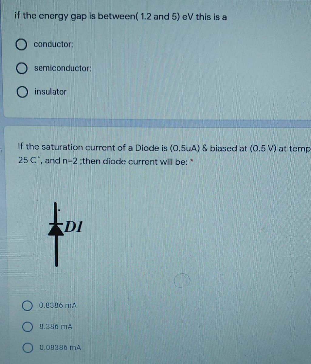 if the energy gap is between( 1.2 and 5) eV this is a
conductor:
semiconductor:
insulator
If the saturation current of a Diode is (O.5uA) & biased at (0.5 V) at temp
25 C, and n=2%;then diode current will be: *
DI
0.8386 mA
8.386 mA
0.08386 mA
