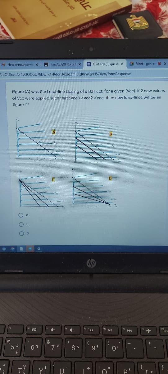 M New announceme X
A Luin/lgl al> jall X
E Quit any (3) questi x
Meet - gon-p x
AlpQLSczdNr4v000oU7kDw_x1-Rdc-LRBaqZm15Q10rvrQnH57JlyA/formResponse
Figure (A) was the Load-line biasing of a BJT cct. for a given (Vcc). If 2 new values
of Vcc were applied such that: Vcc3 < Vcc2 < Vcc, then new load-lines will be as
figure ?*
O B
O D
10
1-
prt
トト」
&
61
8 A
99
O'
€
P
مع منحر عداد اشي
