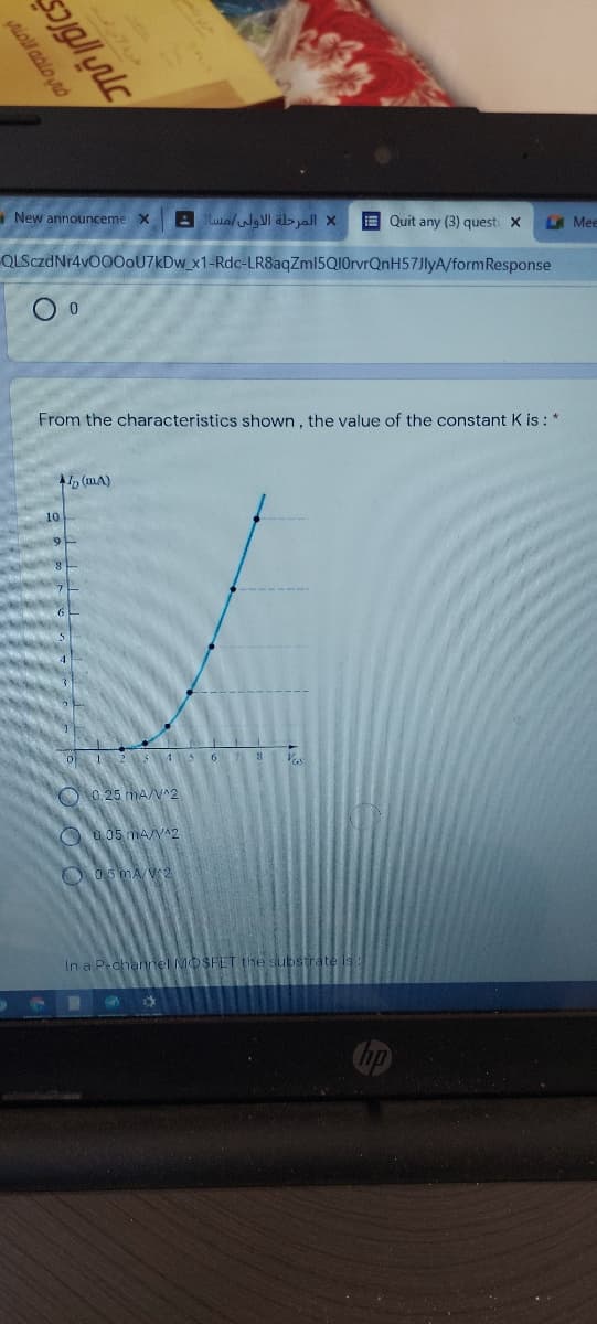 New announceme X
A Luo/wgVI al> yall X
E Quit any (3) questi X
LA Mee
QLSczdNr4v000oU7kDw_x1-Rdc-LR8aqZml5Q10rvrQnH57JlyA/formResponse
From the characteristics shown , the value of the constant K is: *
(mA)
o 12 15 6 7 8
O0.25 mA/V^2
O a05 mA/V^2
O 05 MAV2
In a P-channel MOSFET the substra
