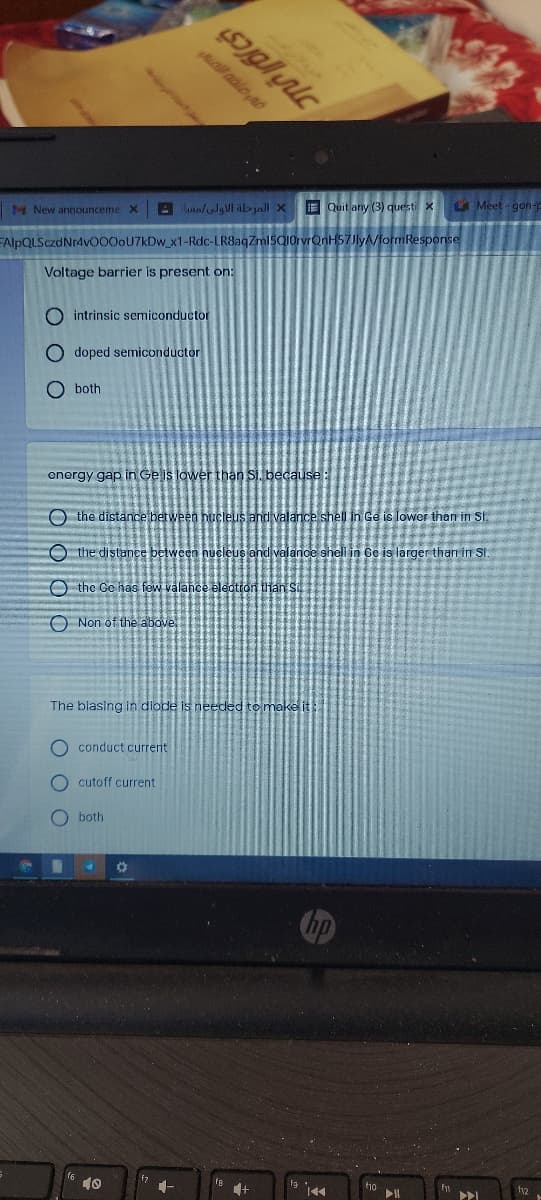 il adle nd
E Quit any (3) questi X
LA Meet gon-
M New announceme X
FAlpQLSczdNr4v000oU7kDw_x1-Rdc-LR8aqZml5Q1OrvrQnH57Jly/formResponse
Voltage barrier is present on:
O intrinsic semiconductor
O doped semiconductor
O both
energy gap in Ge is lower than si, because:
O the distance between hucleus and valance shell in Ge is lower than in St.
O the distance between nucleus and valance shell in Ce is larger than in St
O the Go has few valance electron than S
O Non of the above
The blasing in diode is needed to make it
O conduct current
O cutoff current
O both
f10
144
