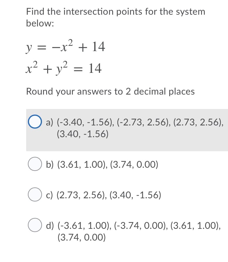 Find the intersection points for the system
below:
y = -x² + 14
x² + y² = 14
Round your answers to 2 decimal places
O a) (-3.40, -1.56), (-2.73, 2.56), (2.73, 2.56),
(3.40, -1.56)
b) (3.61, 1.00), (3.74, 0.00)
c) (2.73, 2.56), (3.40, -1.56)
d) (-3.61, 1.00), (-3.74, 0.00), (3.61, 1.00),
(3.74, 0.00)
