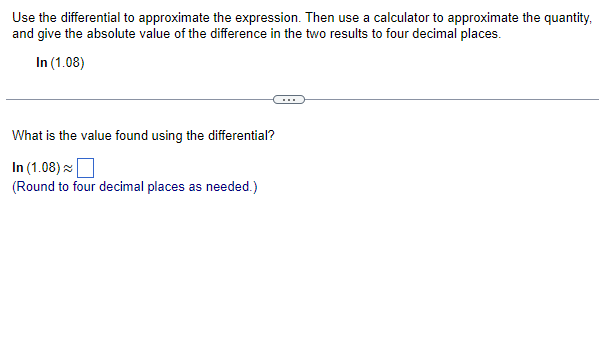 Use the differential to approximate the expression. Then use a calculator to approximate the quantity,.
and give the absolute value of the difference in the two results to four decimal places.
In (1.08)
What is the value found using the differential?
In (1.08)
(Round to four decimal places as needed.)
