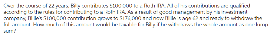 Over the course of 22 years, Billy contributes $100,000 to a Roth IRA. All of his contributions are qualified
according to the rules for contributing to a Roth IRA. As a result of good management by his investment
company, Billie's $100,000 contribution grows to $176,000 and now Billie is age 62 and ready to withdraw the
full amount. How much of this amount would be taxable for Billy if he withdraws the whole amount as one lump
sum?