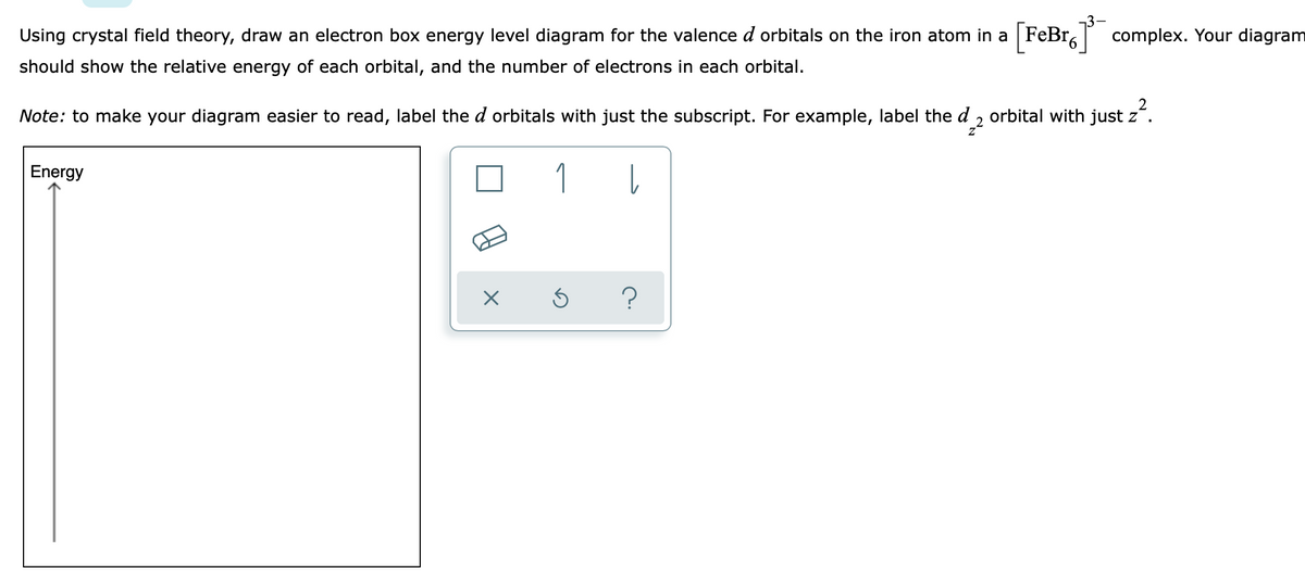 Using crystal field theory, draw an electron box energy level diagram for the valence d orbitals on the iron atom in a [FeBr.] complex. Your diagram
should show the relative energy of each orbital, and the number of electrons in each orbital.
Note: to make your diagram easier to read, label the d orbitals with just the subscript. For example, label the d 2 orbital with just z².
1
l
Energy
X
Ś
?