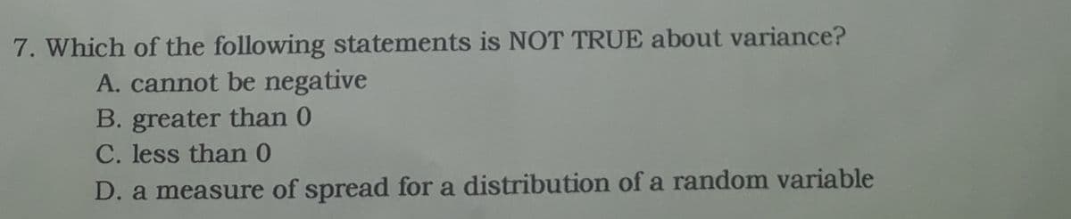 7. Which of the following statements is NOT TRUE about variance?
A. cannot be negative
B. greater than 0
C. less than 0
D. a measure of spread for a distribution of a random variable
