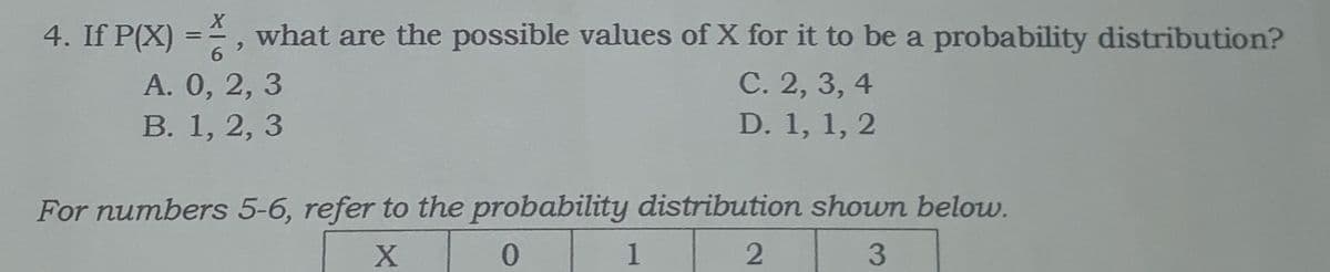 4. If P(X) =, what are the possible values of X for it to be a probability distribution?
%3D
A. 0, 2, 3
В. 1, 2, 3
С. 2, 3, 4
D. 1, 1, 2
For numbers 5-6, refer to the probability distribution shown below.
1
3
