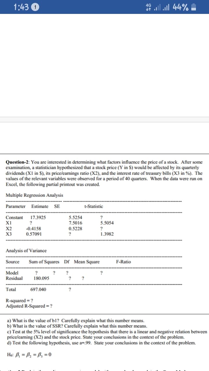 1:43 0
4G
Question-2: You are interested in determining what factors influence the price of a stock. After some
examination, a statistician hypothesized that a stock price (Y in $) would be affected by its quarterly
dividends (X1 in $), its price/earnings ratio (X2), and the interest rate of treasury bills (X3 in %). The
values of the relevant variables were observed for a period of 40 quarters. When the data were run on
Excel, the following partial printout was created.
Multiple Regression Analysis
Parameter
Estimate
SE
t-Statistic
Constant
X1
17.3925
5.5254
?
?
7.5016
5.5054
-0.4158
0.57091
X2
0.5228
?
?
1.3982
X3
Analysis of Variance
Source
Sum of Squares Df Mean Square
F-Ratio
Model
Residual
?
?
?
180.095
?
Total
697.040
R-squared = ?
Adjusted R-Squared = ?
a) What is the value of b1? Carefully explain what this number means.
b) What is the value of SSR? Carefully explain what this number means.
c) Test at the 5% level of significance the hypothesis that there is a linear and negative relation between
price/earning (X2) and the stock price. State your conclusions in the context of the problem.
d) Test the following hypothesis, use a=.99. State your conclusions in the context of the problem.
Họ: B, = B2 = B, = 0
