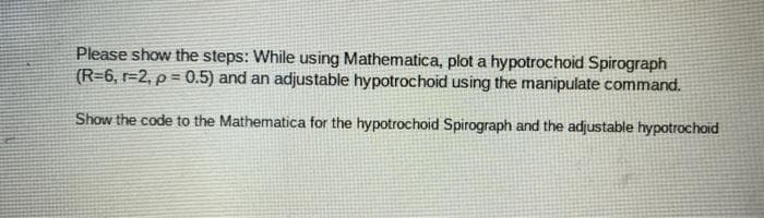 Please show the steps: While using Mathematica, plot a hypotrochoid Spirograph
(R=6, r=2, p = 0.5) and an adjustable hypotrochoid using the manipulate command.
Show the code to the Mathematica for the hypotrochoid Spirograph and the adjustable hypotrochoid
