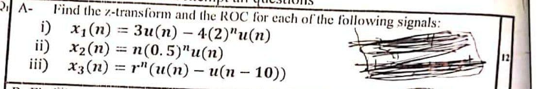 RA-
Find the z-transform and the ROC for cach of the following signals:
i) x1(n)
ii) x2(n)
iii) x3(n) = r"(u(n) – u(n – 10))
Зи(п) — 4(2)"и(п)
n(0.5)"u(n)
12
