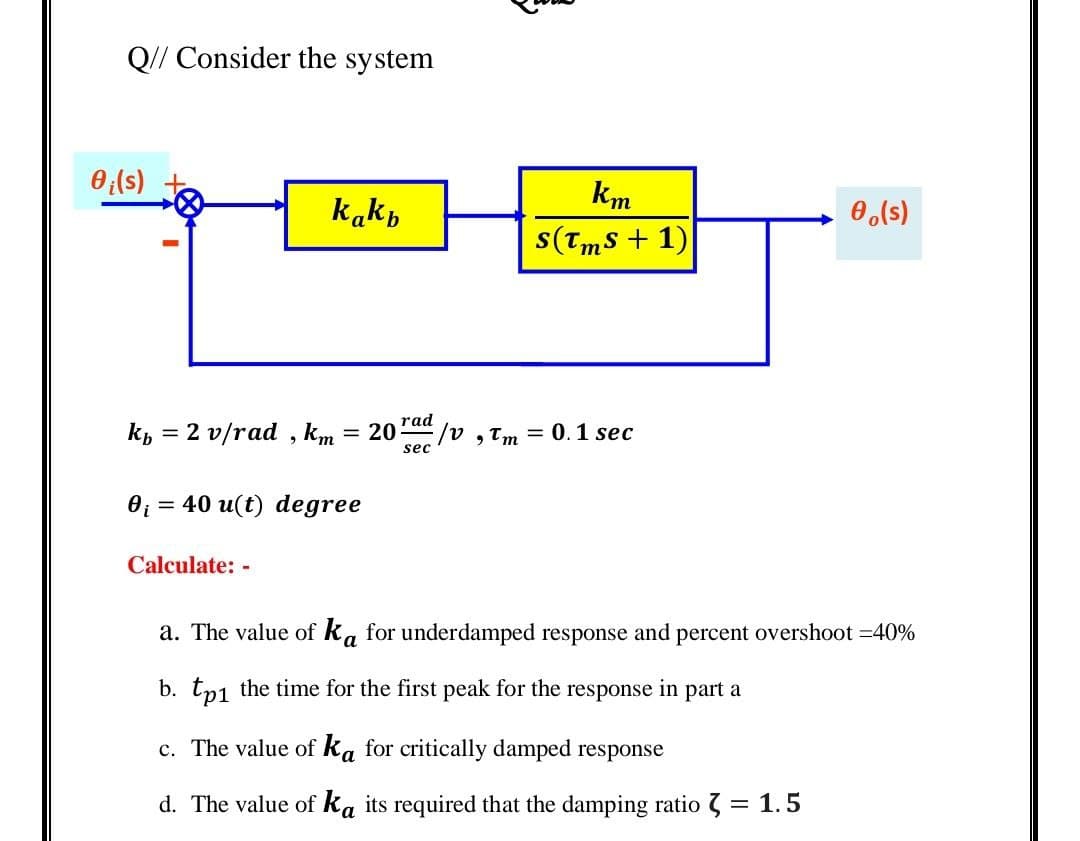 Q// Consider the system
0(s)
km
kakp
0,(s)
s(Tms + 1)
kp = 2 v/rad , km
rad
/, Tm = 0.1 sec
= 20
sec
O; = 40 u(t) degree
Calculate: -
a. The value of ka for underdamped response and percent overshoot =40%
b. tp1 the time for the first peak for the response in part a
c. The value of ka for critically damped response
d. The value of ka its required that the damping ratio 7 = 1.5
