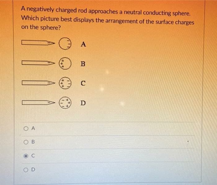 A negatively charged rod approaches a neutral conducting sphere.
Which picture best displays the arrangement of the surface charges
on the sphere?
A
C
D
O A
O B
C
