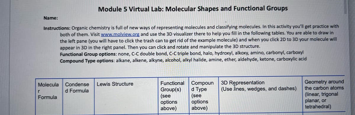 Module 5 Virtual Lab: Molecular Shapes and Functional Groups
Instructions: Organic chemistry is full of new ways of representing molecules and classifying molecules. In this activity you'll get practice with
both of them. Visit www.molview.org and use the 3D visualizer there to help you fill in the following tables. You are able to draw in
the left pane (you will have to click the trash can to get rid of the example molecule) and when you click 2D to 3D your molecule will
appear in 3D in the right panel. Then you can click and rotate and manipulate the 3D structure.
Functional Group options: none, C-C double bond, C-C triple bond, halo, hydroxyl, alkoxy, amino, carbonyl, carboxyl
Compound Type options: alkane, alkene, alkyne, alcohol, alkyl halide, amine, ether, aldehyde, ketone, carboxylic acid
r
Name:
Molecula
Formula
Condense Lewis Structure
d Formula
Functional
Group(s)
(see
options
above)
Compoun
d Type
(see
options
above)
3D Representation
(Use lines, wedges, and dashes)
Geometry around
the carbon atoms
(linear, trigonal
planar, or
tetrahedral)