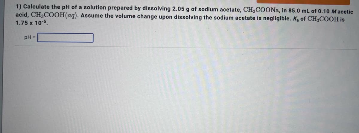 1) Calculate the pH of a solution prepared by dissolving 2.05 g of sodium acetate, CH3COONa, in 85.0 mL of 0.10 Macetic
acid, CH3COOH(aq). Assume the volume change upon dissolving the sodium acetate is negligible. K₂ of CH3COOH is
1.75 x 10-5.
pH =