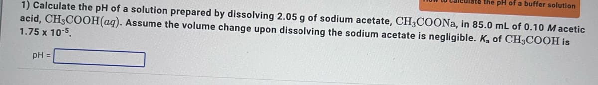 culate the pH of a buffer solution
1) Calculate the pH of a solution prepared by dissolving 2.05 g of sodium acetate, CH3COONa, in 85.0 mL of 0.10 Macetic
Assume the volume change upon dissolving the sodium acetate is negligible. K₂ of CH3COOH is
acid, CH3COOH(aq).
1.75 x 10-5.
pH =