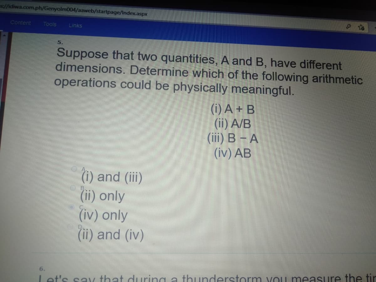 s//idiwa.com.ph/Genyolm004/aaweb/startpage/Index.aspx
Content
Tools
Links
5.
Suppose that two quantities, A and B, have different
dimensions. Determine which of the following arithmetic
operations could be physically meaningful.
(i) A + B
(ii) A/B
(iii) B – A
(iv) AB
(i) and (iii)
(ii) only
(iv) only
(ii) and (iv)
6.
et's sav that during a thunderstorm vou measure the tir
