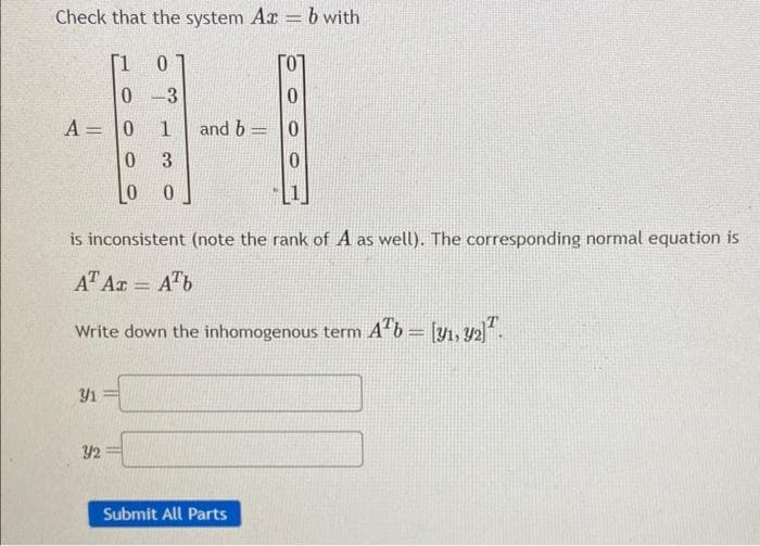 Check that the system Az = b with
0
0
A = 0
0
-3
0
1 and b=0
3
LO 0
is inconsistent (note the rank of A as well). The corresponding normal equation is
AT Az = Ab
Write down the inhomogenous term Ab = [31, 32).
-
91=
Y2
Submit All Parts